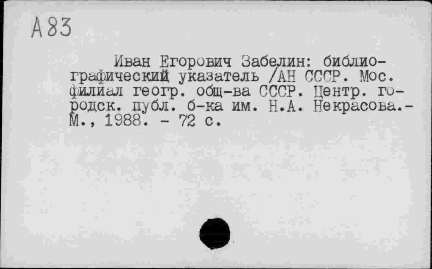 ﻿А 83
Иван Егорович Забелин: библиографический указатель /АН ССпр. Мос. филиал геогр. общ-ва СССР. Центр, го-^одск. публ. б-ка им. Н.А. Некрасова.-., 1988. - 72 с.